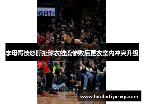 字母哥愤怒撕扯球衣雄鹿惨败后更衣室内冲突升级