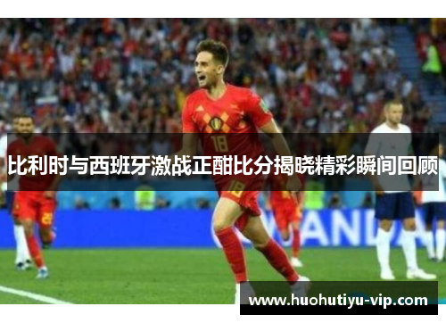 比利时与西班牙激战正酣比分揭晓精彩瞬间回顾